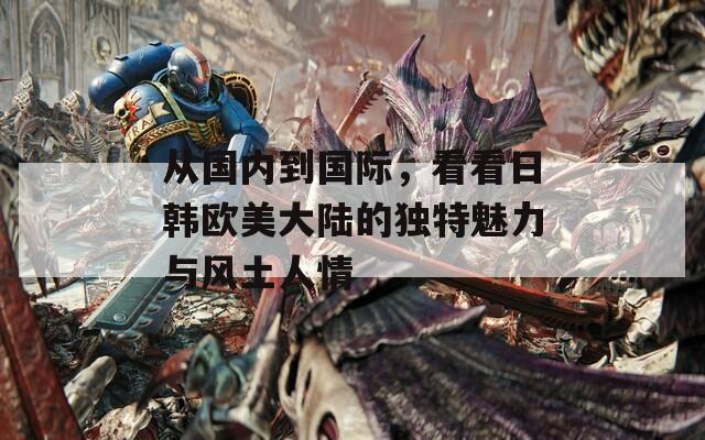 从国内到国际，看看日韩欧美大陆的独特魅力与风土人情