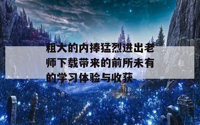 粗大的内捧猛烈进出老师下载带来的前所未有的学习体验与收获
