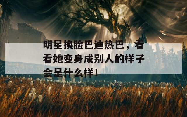 明星换脸巴迪热巴，看看她变身成别人的样子会是什么样！