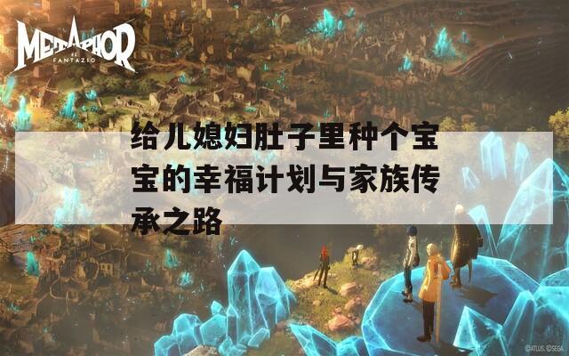 给儿媳妇肚子里种个宝宝的幸福计划与家族传承之路