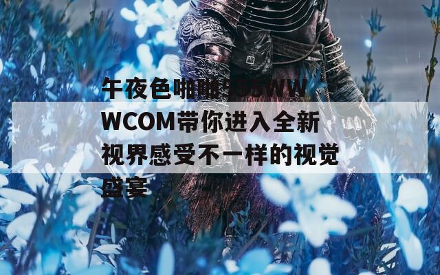 午夜色啪啪555WWWCOM带你进入全新视界感受不一样的视觉盛宴