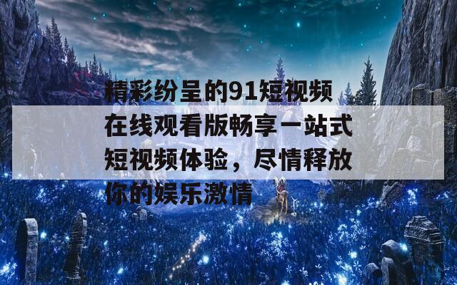 精彩纷呈的91短视频在线观看版畅享一站式短视频体验，尽情释放你的娱乐激情