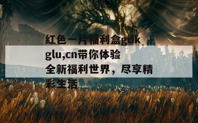 红色一片福利盒gdkglu,cn带你体验全新福利世界，尽享精彩生活