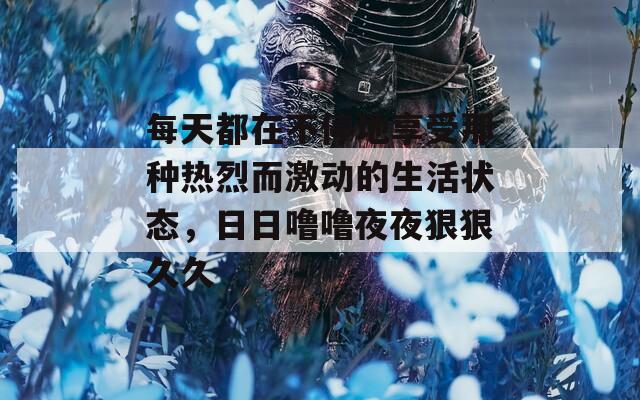 每天都在不停地享受那种热烈而激动的生活状态，日日噜噜夜夜狠狠久久