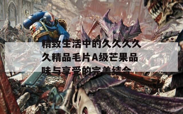 精致生活中的久久久久久精品毛片A级芒果品味与享受的完美结合
