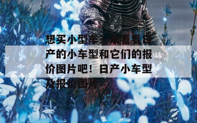 想买小型车？来看看日产的小车型和它们的报价图片吧！日产小车型及报价图片