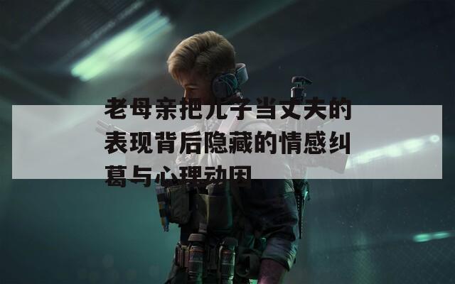 老母亲把儿子当丈夫的表现背后隐藏的情感纠葛与心理动因