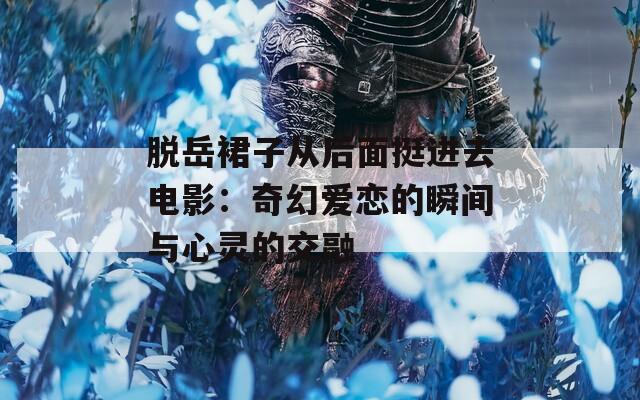 脱岳裙子从后面挺进去电影：奇幻爱恋的瞬间与心灵的交融
