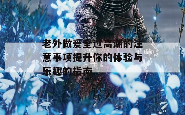 老外做爰全过高潮的注意事项提升你的体验与乐趣的指南