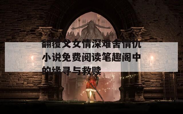翻覆父女情深难舍情仇小说免费阅读笔趣阁中的缘寻与救赎
