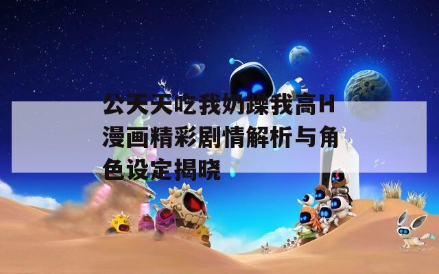 公天天吃我奶躁我高H漫画精彩剧情解析与角色设定揭晓