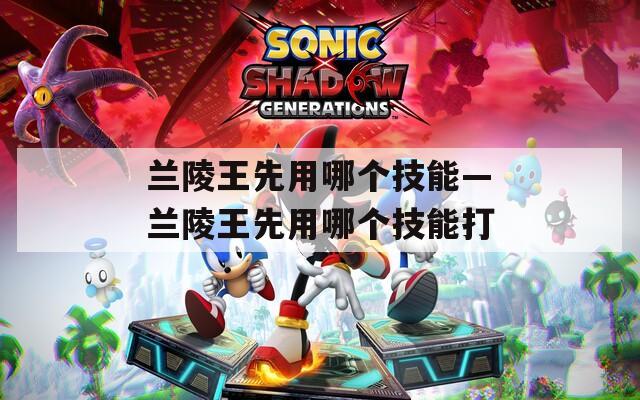 兰陵王先用哪个技能—兰陵王先用哪个技能打