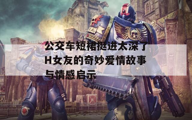 公交车短裙挺进太深了H女友的奇妙爱情故事与情感启示