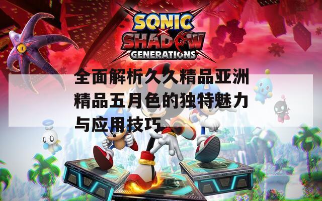 全面解析久久精品亚洲精品五月色的独特魅力与应用技巧