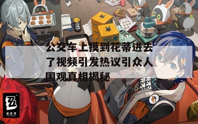公交车上摸到花蒂进去了视频引发热议引众人围观真相揭秘  第1张