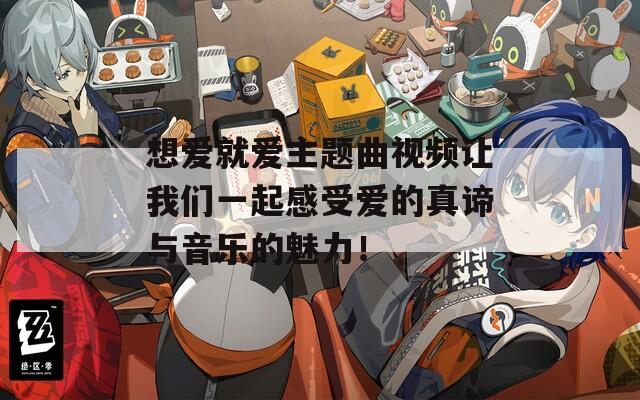 想爱就爱主题曲视频让我们一起感受爱的真谛与音乐的魅力！