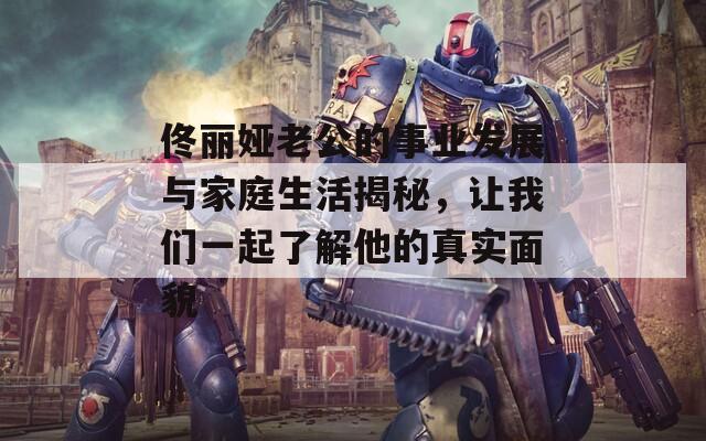 佟丽娅老公的事业发展与家庭生活揭秘，让我们一起了解他的真实面貌