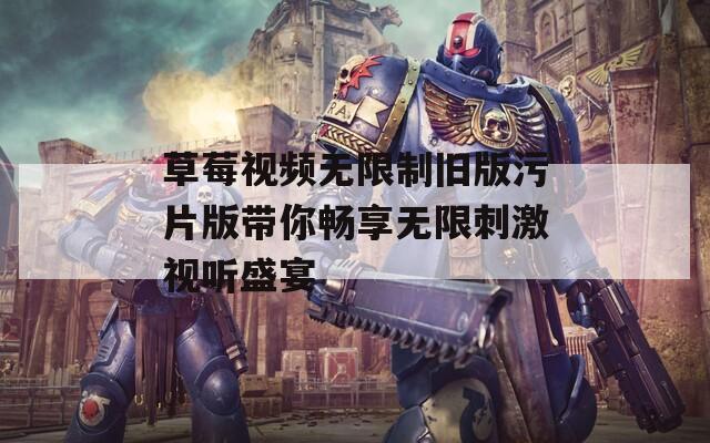 草莓视频无限制旧版污片版带你畅享无限刺激视听盛宴