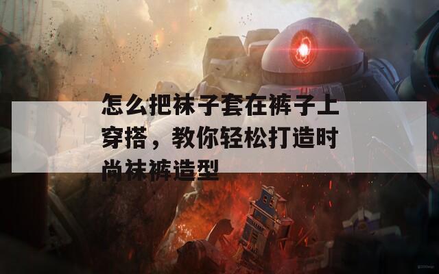 怎么把袜子套在裤子上穿搭，教你轻松打造时尚袜裤造型