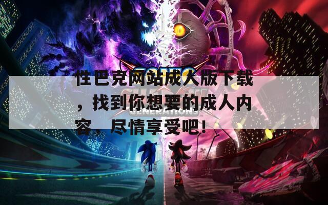 性巴克网站成人版下载，找到你想要的成人内容，尽情享受吧！
