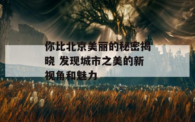 你比北京美丽的秘密揭晓 发现城市之美的新视角和魅力