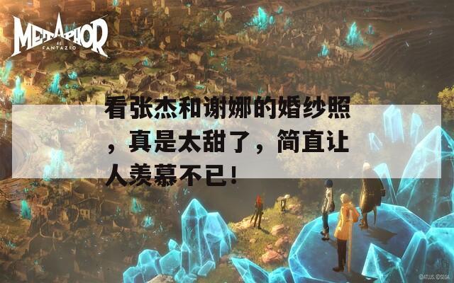 看张杰和谢娜的婚纱照，真是太甜了，简直让人羡慕不已！