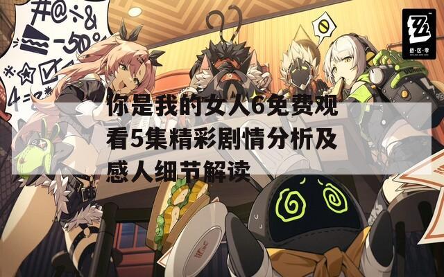你是我的女人6免费观看5集精彩剧情分析及感人细节解读