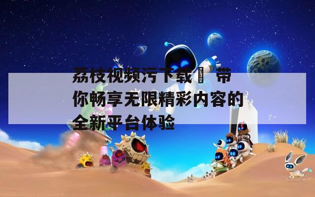 荔枝视频污下载汅 带你畅享无限精彩内容的全新平台体验