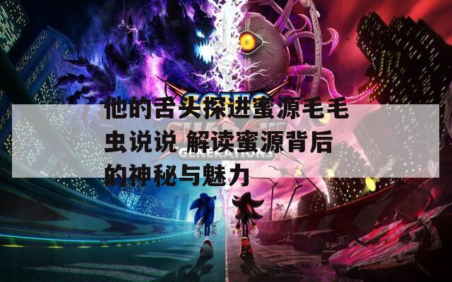 他的舌头探进蜜源毛毛虫说说 解读蜜源背后的神秘与魅力