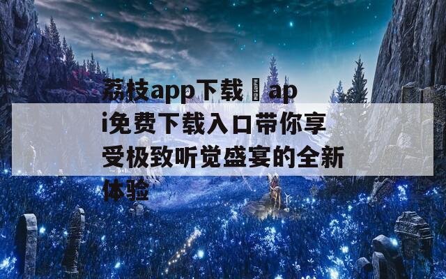 荔枝app下载汅api免费下载入口带你享受极致听觉盛宴的全新体验