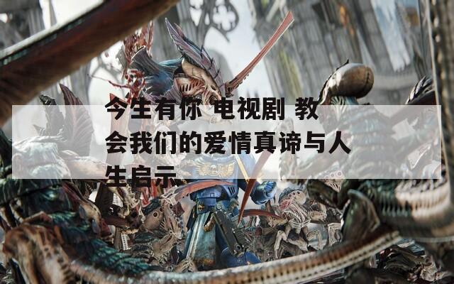 今生有你 电视剧 教会我们的爱情真谛与人生启示