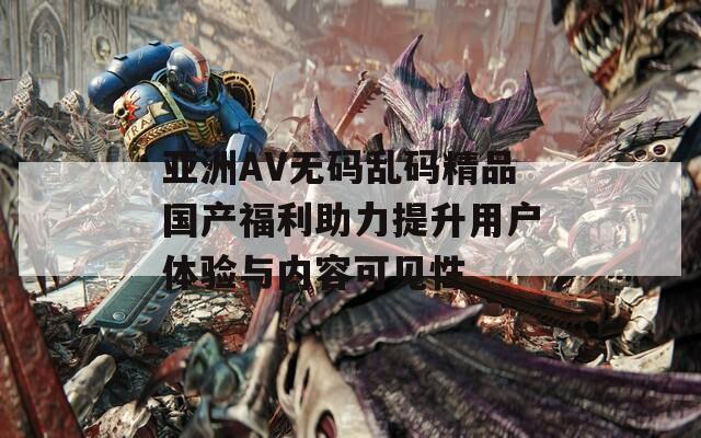亚洲AV无码乱码精品国产福利助力提升用户体验与内容可见性