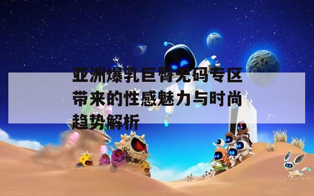 亚洲爆乳巨臀无码专区带来的性感魅力与时尚趋势解析