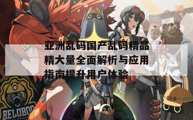 亚洲乱码国产乱码精品精大量全面解析与应用指南提升用户体验