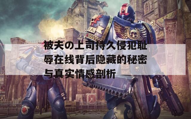被夫の上司持久侵犯耻辱在线背后隐藏的秘密与真实情感剖析