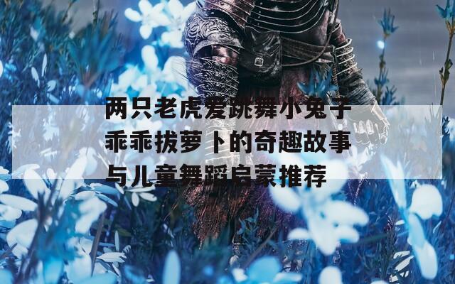 两只老虎爱跳舞小兔子乖乖拔萝卜的奇趣故事与儿童舞蹈启蒙推荐