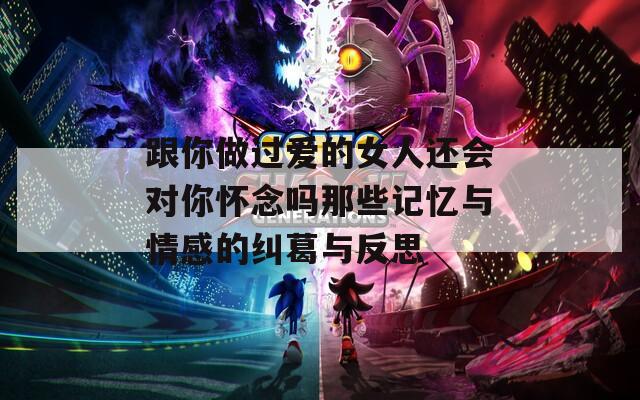 跟你做过爱的女人还会对你怀念吗那些记忆与情感的纠葛与反思