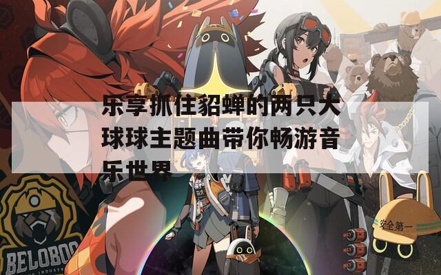 乐享抓住貂蝉的两只大球球主题曲带你畅游音乐世界
