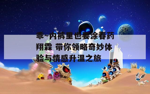 乖～内裤里也要涂春药翔霖 带你领略奇妙体验与情感升温之旅