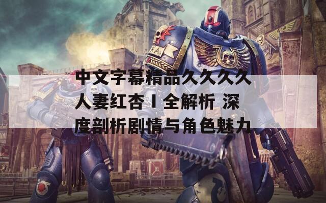 中文字幕精品久久久久人妻红杏Ⅰ全解析 深度剖析剧情与角色魅力