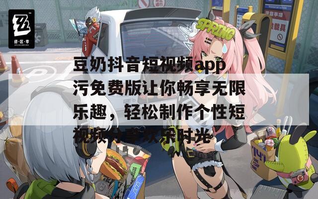 豆奶抖音短视频app污免费版让你畅享无限乐趣，轻松制作个性短视频分享欢乐时光