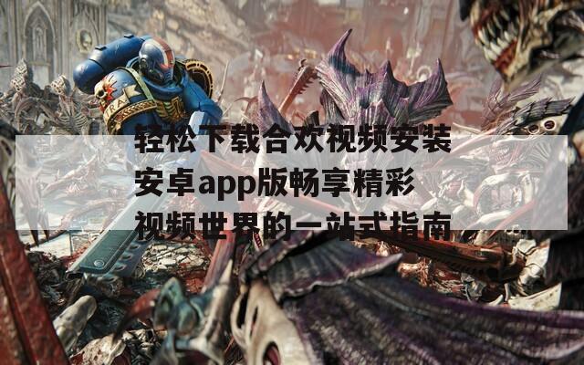 轻松下载合欢视频安装安卓app版畅享精彩视频世界的一站式指南