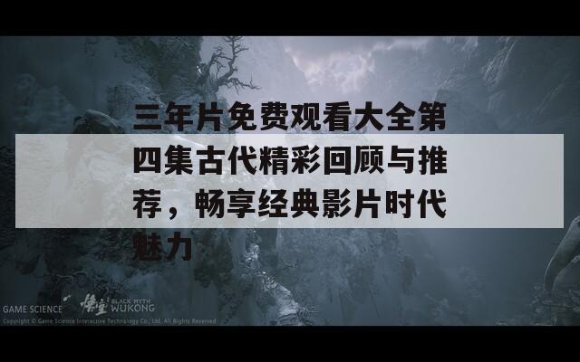 三年片免费观看大全第四集古代精彩回顾与推荐，畅享经典影片时代魅力