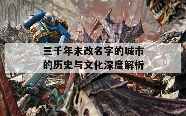 三千年未改名字的城市的历史与文化深度解析