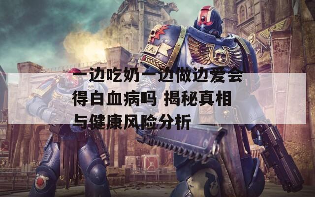 一边吃奶一边做边爱会得白血病吗 揭秘真相与健康风险分析