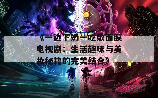 《一边下奶一吃敷面膜电视剧：生活趣味与美妆秘籍的完美结合》