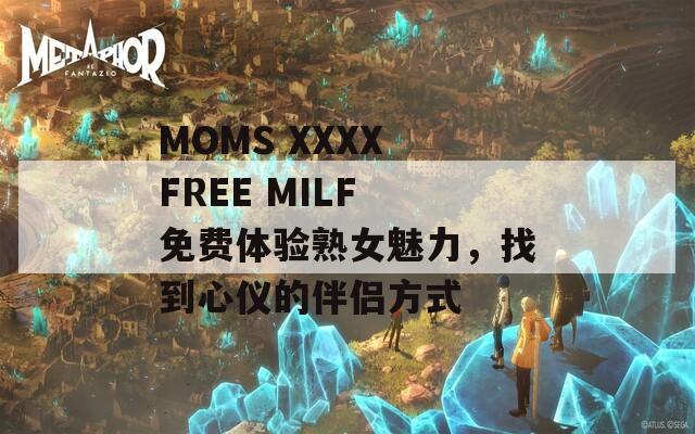 MOMS XXXX FREE MILF 免费体验熟女魅力，找到心仪的伴侣方式
