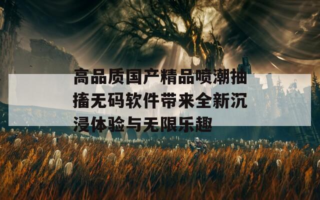高品质国产精品喷潮抽搐无码软件带来全新沉浸体验与无限乐趣