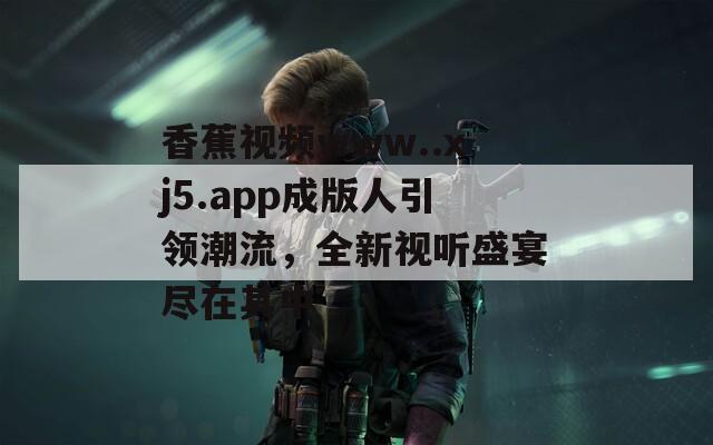 香蕉视频www..xj5.app成版人引领潮流，全新视听盛宴尽在其中