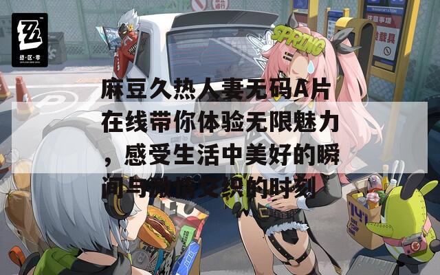 麻豆久热人妻无码A片在线带你体验无限魅力，感受生活中美好的瞬间与激情交织的时刻